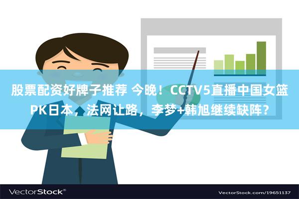 股票配资好牌子推荐 今晚！CCTV5直播中国女篮PK日本，法网让路，李梦+韩旭继续缺阵？