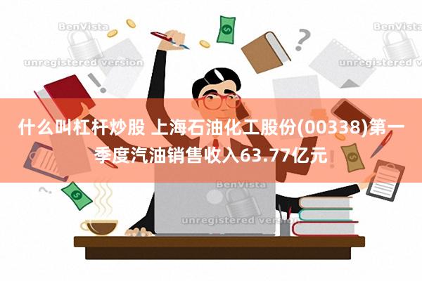 什么叫杠杆炒股 上海石油化工股份(00338)第一季度汽油销售收入63.77亿元