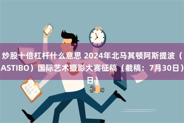 炒股十倍杠杆什么意思 2024年北马其顿阿斯提波（ASTIBO）国际艺术摄影大赛征稿（截稿：7月30日）