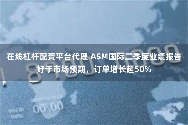 在线杠杆配资平台代理 ASM国际二季度业绩报告好于市场预期，订单增长超50%