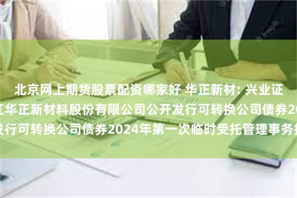 北京网上期货股票配资哪家好 华正新材: 兴业证券股份有限公司关于浙江华正新材料股份有限公司公开发行可转换公司债券2024年第一次临时受托管理事务报告