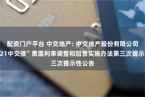 配资门户平台 中交地产: 中交地产股份有限公司关于“21中交债”票面利率调整和回售实施办法第三次提示性公告