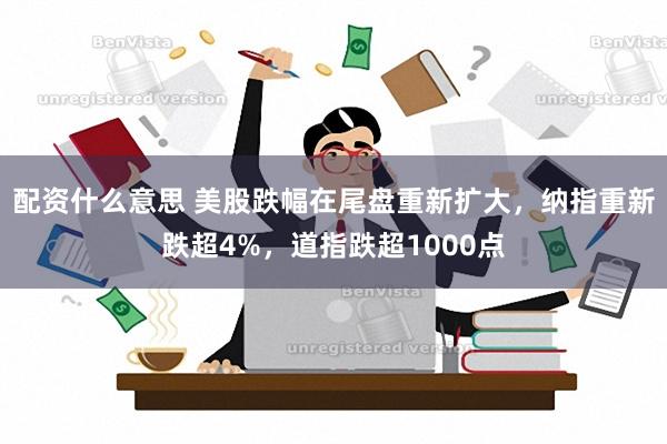 配资什么意思 美股跌幅在尾盘重新扩大，纳指重新跌超4%，道指跌超1000点