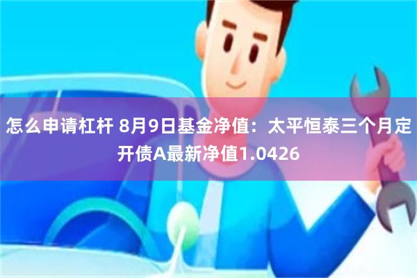 怎么申请杠杆 8月9日基金净值：太平恒泰三个月定开债A最新净值1.0426