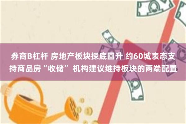 券商B杠杆 房地产板块探底回升 约60城表态支持商品房“收储