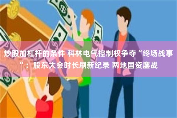 炒股加杠杆的条件 科林电气控制权争夺“终场战事”：股东大会时长刷新纪录 两地国资鏖战