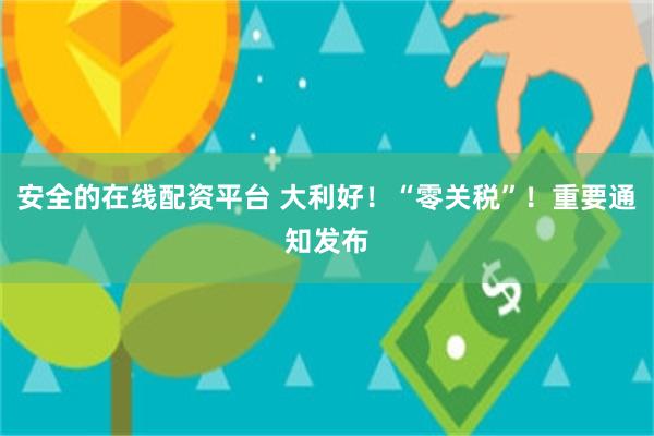 安全的在线配资平台 大利好！“零关税”！重要通知发布