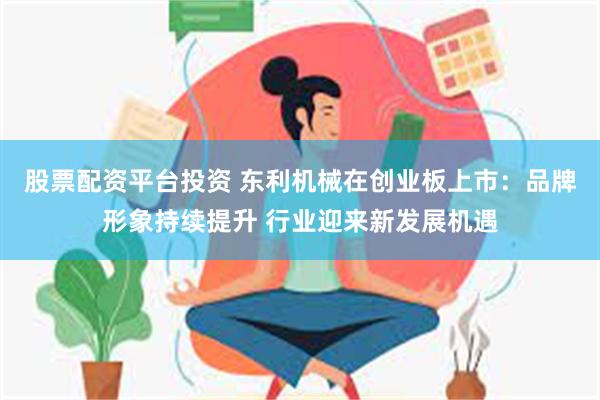 股票配资平台投资 东利机械在创业板上市：品牌形象持续提升 行业迎来新发展机遇