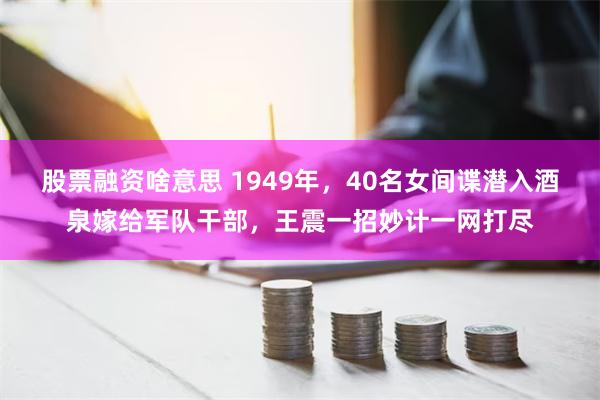 股票融资啥意思 1949年，40名女间谍潜入酒泉嫁给军队干部，王震一招妙计一网打尽