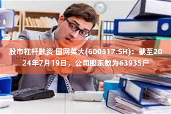 股市杠杆融资 国网英大(600517.SH)：截至2024年7月19日，公司股东数为63935户