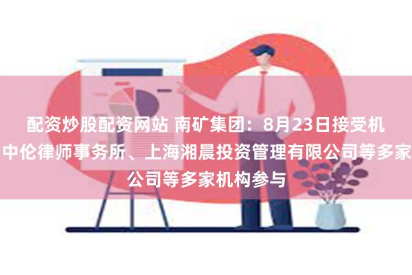 配资炒股配资网站 南矿集团：8月23日接受机构调研，中伦律师事务所、上海湘晨投资管理有限公司等多家机构参与