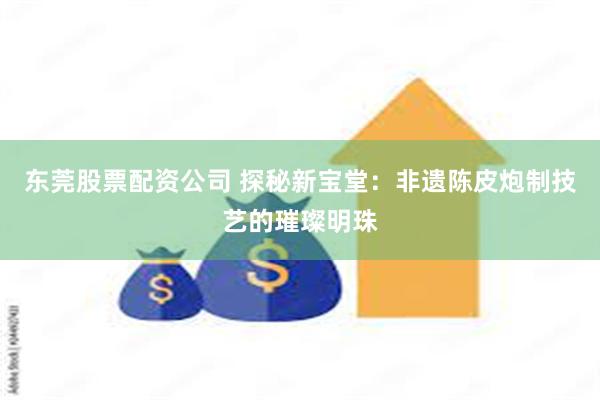 东莞股票配资公司 探秘新宝堂：非遗陈皮炮制技艺的璀璨明珠