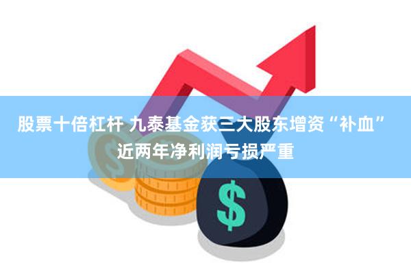 股票十倍杠杆 九泰基金获三大股东增资“补血” 近两年净利润亏损严重