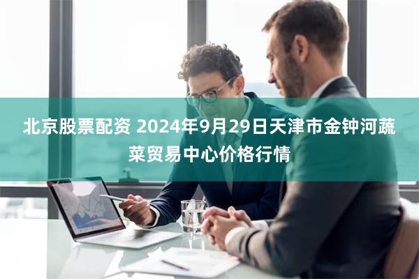 北京股票配资 2024年9月29日天津市金钟河蔬菜贸易中心价格行情