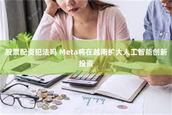 股票配资犯法吗 Meta将在越南扩大人工智能创新投资