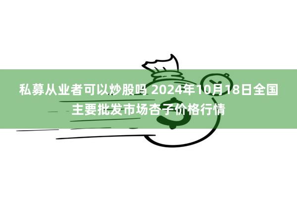 私募从业者可以炒股吗 2024年10月18日全国主要批发市场