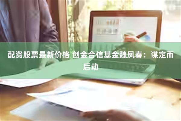 配资股票最新价格 创金合信基金魏凤春：谋定而后动