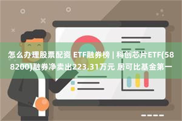 怎么办理股票配资 ETF融券榜 | 科创芯片ETF(5882