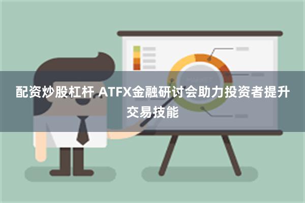 配资炒股杠杆 ATFX金融研讨会助力投资者提升交易技能