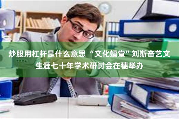 炒股用杠杆是什么意思 “文化蝠堂”刘斯奋艺文生涯七十年学术研讨会在穗举办