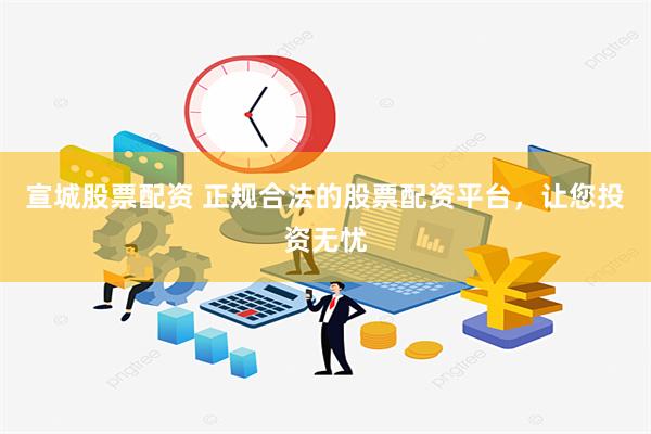 宣城股票配资 正规合法的股票配资平台，让您投资无忧