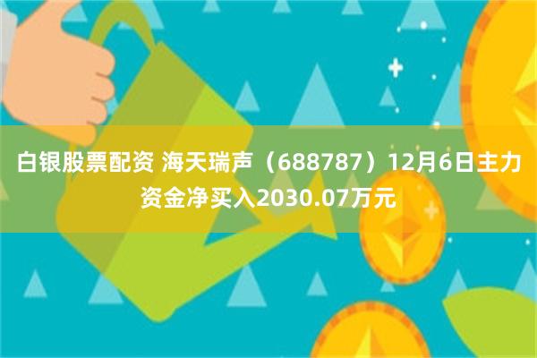 白银股票配资 海天瑞声（688787）12月6日主力资金净买入2030.07万元