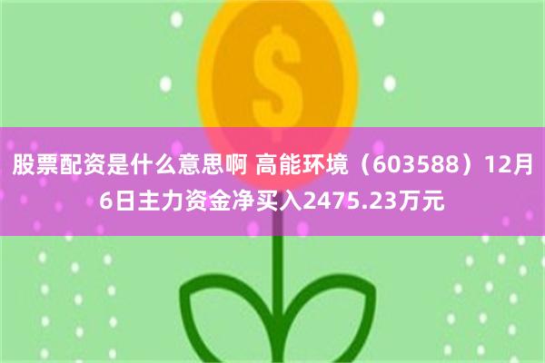 股票配资是什么意思啊 高能环境（603588）12月6日主力资金净买入2475.23万元