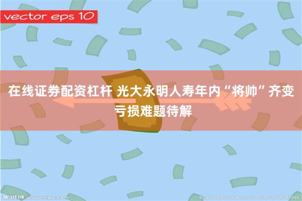 在线证劵配资杠杆 光大永明人寿年内“将帅”齐变 亏损难题待解