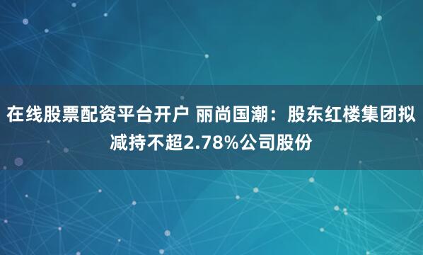 在线股票配资平台开户 丽尚国潮：股东红楼集团拟减持不超2.78%公司股份