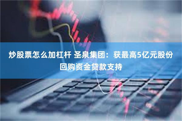 炒股票怎么加杠杆 圣泉集团：获最高5亿元股份回购资金贷款支持