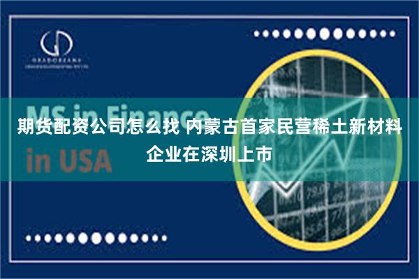 期货配资公司怎么找 内蒙古首家民营稀土新材料企业在深圳上市