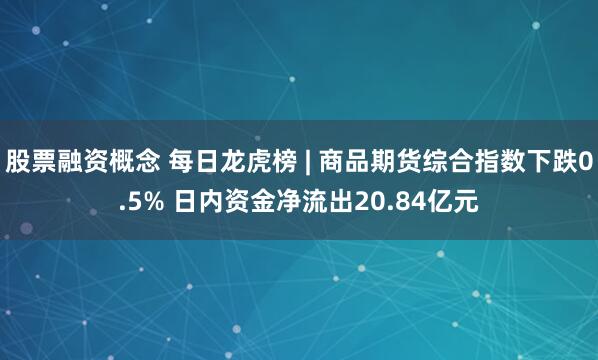 股票融资概念 每日龙虎榜 | 商品期货综合指数下跌0.5% 日内资金净流出20.84亿元