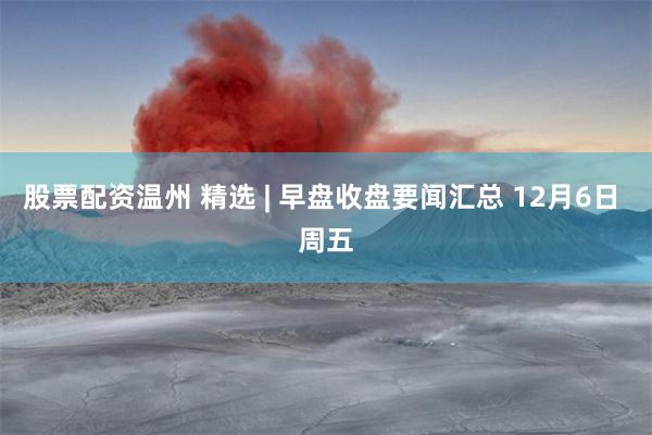 股票配资温州 精选 | 早盘收盘要闻汇总 12月6日 周五