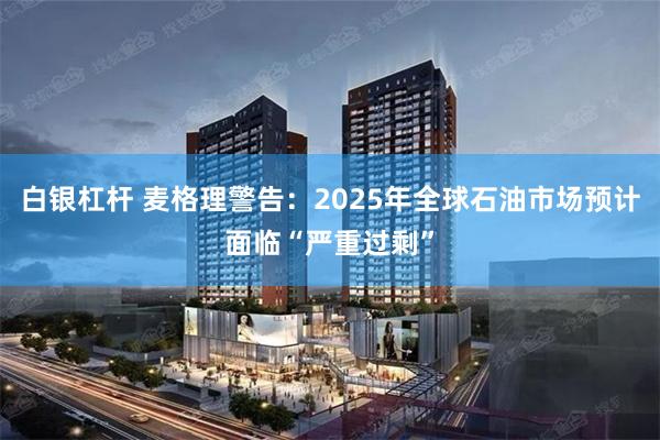 白银杠杆 麦格理警告：2025年全球石油市场预计面临“严重过剩”