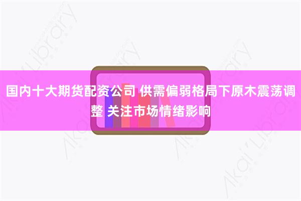 国内十大期货配资公司 供需偏弱格局下原木震荡调整 关注市场情绪影响