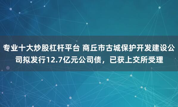 专业十大炒股杠杆平台 商丘市古城保护开发建设公司拟发行12.7亿元公司债，已获上交所受理