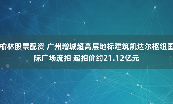 榆林股票配资 广州增城超高层地标建筑凯达尔枢纽国际广场流拍 起拍价约21.12亿元