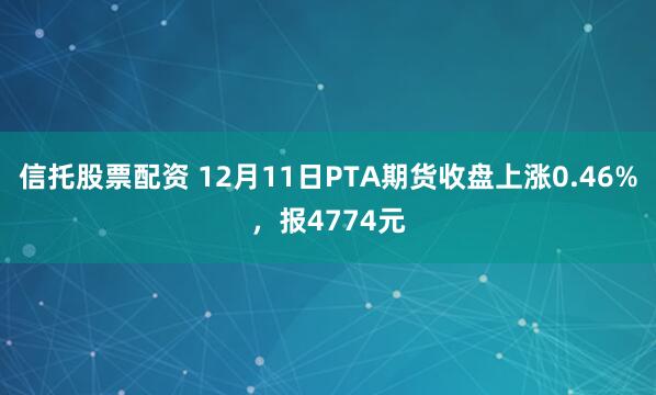 信托股票配资 12月11日PTA期货收盘上涨0.46%，报4774元