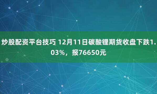 炒股配资平台技巧 12月11日碳酸锂期货收盘下跌1.03%，报76650元