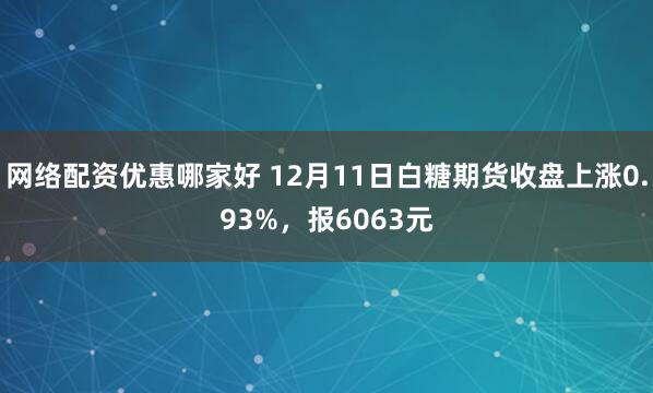 网络配资优惠哪家好 12月11日白糖期货收盘上涨0.93%，报6063元