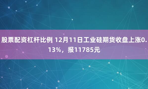 股票配资杠杆比例 12月11日工业硅期货收盘上涨0.13%，报11785元