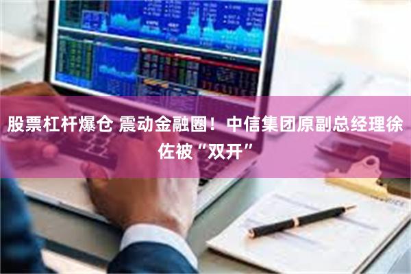 股票杠杆爆仓 震动金融圈！中信集团原副总经理徐佐被“双开”