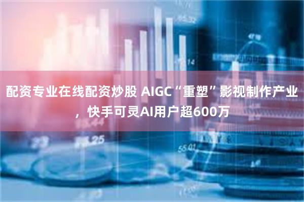 配资专业在线配资炒股 AIGC“重塑”影视制作产业，快手可灵AI用户超600万