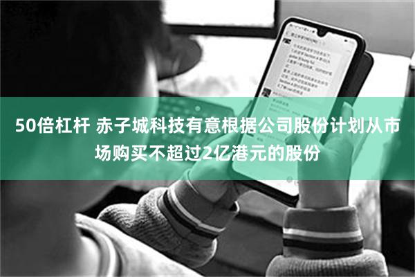 50倍杠杆 赤子城科技有意根据公司股份计划从市场购买不超过2亿港元的股份