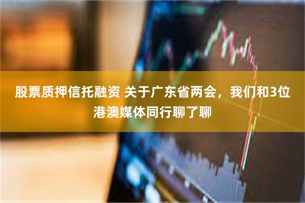 股票质押信托融资 关于广东省两会，我们和3位港澳媒体同行聊了聊