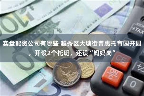 实盘配资公司有哪些 越秀区大塘街普惠托育园开园，开设2个托班，还设“妈妈岗”