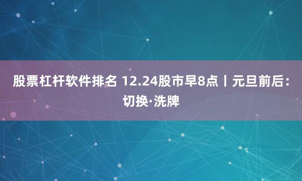 股票杠杆软件排名 12.24股市早8点丨元旦前后：切换·洗牌