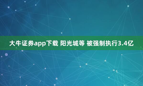 大牛证券app下载 阳光城等 被强制执行3.4亿