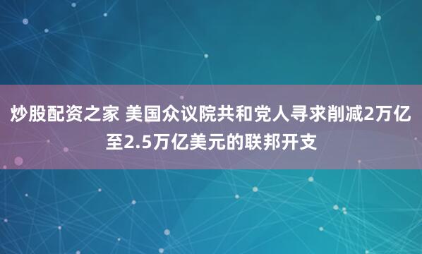 炒股配资之家 美国众议院共和党人寻求削减2万亿至2.5万亿美元的联邦开支