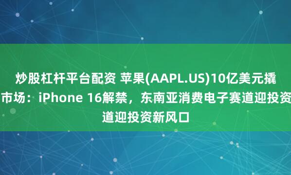 炒股杠杆平台配资 苹果(AAPL.US)10亿美元撬动印尼市场：iPhone 16解禁，东南亚消费电子赛道迎投资新风口